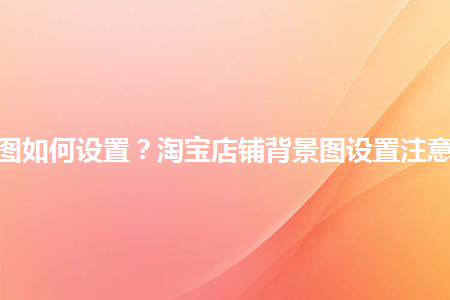 淘寶店鋪背景圖如何設(shè)置？淘寶店鋪背景圖設(shè)置注意事項(xiàng)是什么？